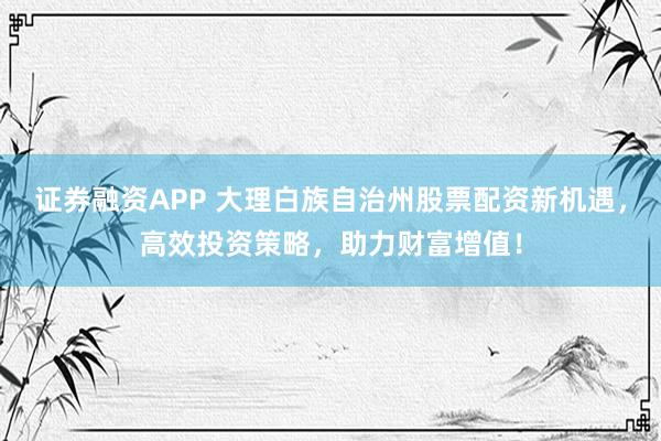 证券融资APP 大理白族自治州股票配资新机遇，高效投资策略，助力财富增值！