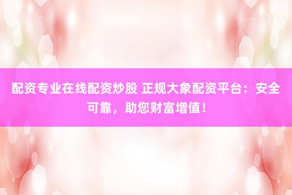 配资专业在线配资炒股 正规大象配资平台：安全可靠，助您财富增值！