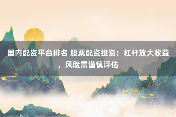 国内配资平台排名 股票配资投资：杠杆放大收益，风险需谨慎评估