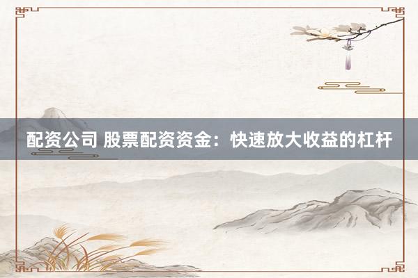 配资公司 股票配资资金：快速放大收益的杠杆