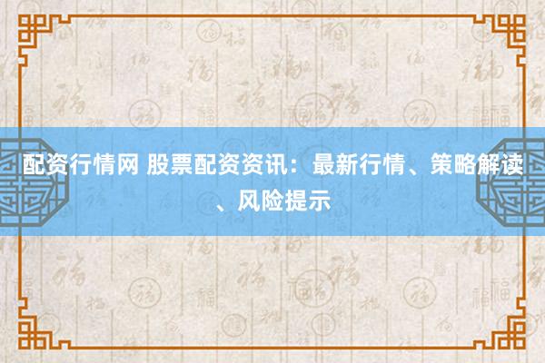 配资行情网 股票配资资讯：最新行情、策略解读、风险提示