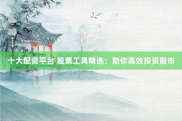 十大配资平台 股票工具精选：助你高效投资股市