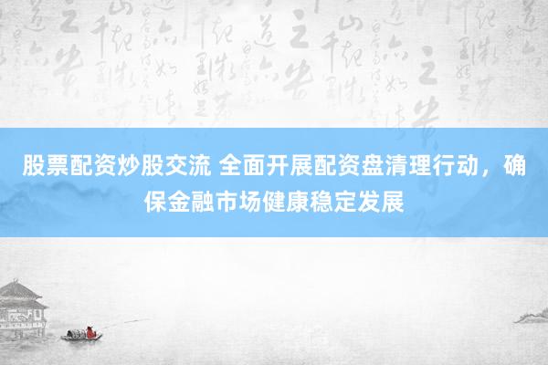 股票配资炒股交流 全面开展配资盘清理行动，确保金融市场健康稳定发展