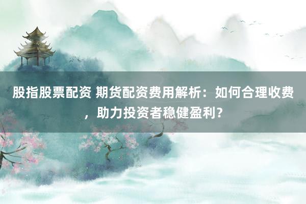 股指股票配资 期货配资费用解析：如何合理收费，助力投资者稳健盈利？