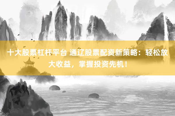 十大股票杠杆平台 通辽股票配资新策略：轻松放大收益，掌握投资先机！