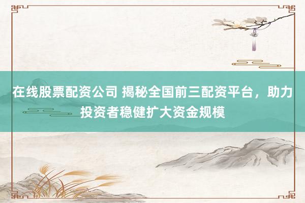 在线股票配资公司 揭秘全国前三配资平台，助力投资者稳健扩大资金规模