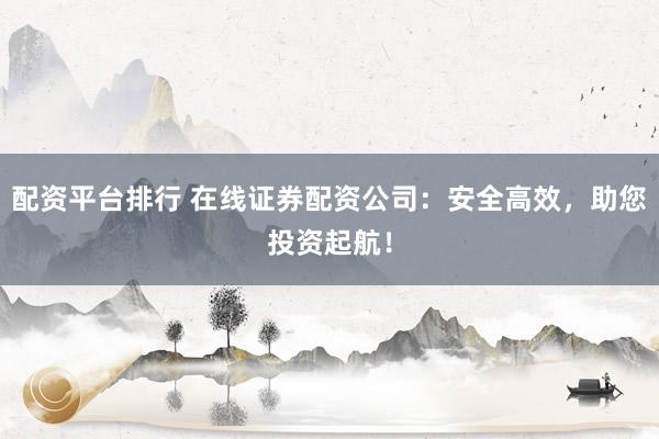 配资平台排行 在线证券配资公司：安全高效，助您投资起航！