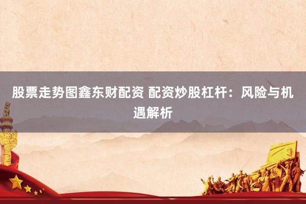 股票走势图鑫东财配资 配资炒股杠杆：风险与机遇解析