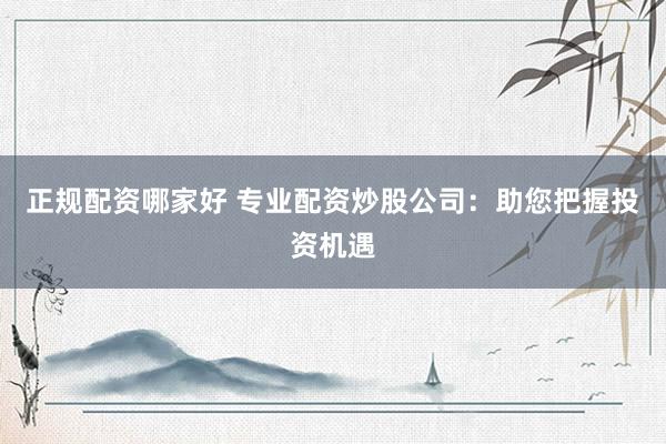 正规配资哪家好 专业配资炒股公司：助您把握投资机遇