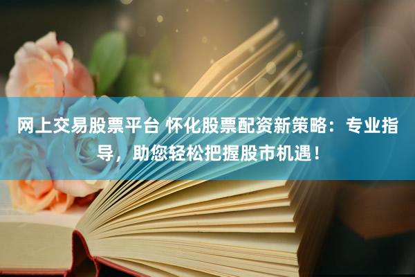 网上交易股票平台 怀化股票配资新策略：专业指导，助您轻松把握股市机遇！