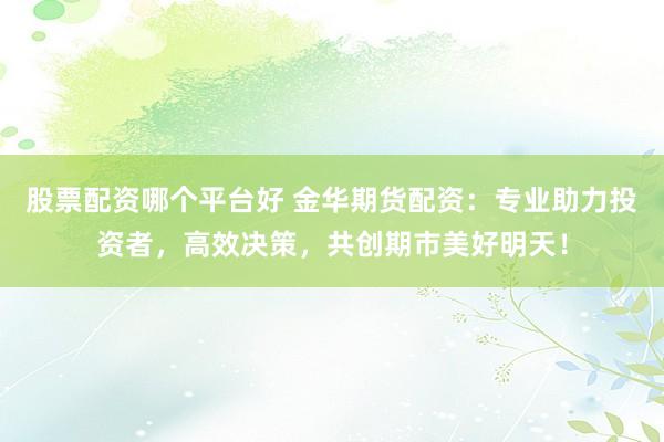 股票配资哪个平台好 金华期货配资：专业助力投资者，高效决策，共创期市美好明天！