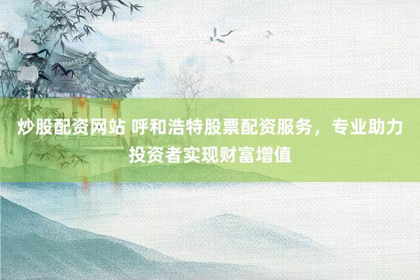 炒股配资网站 呼和浩特股票配资服务，专业助力投资者实现财富增值