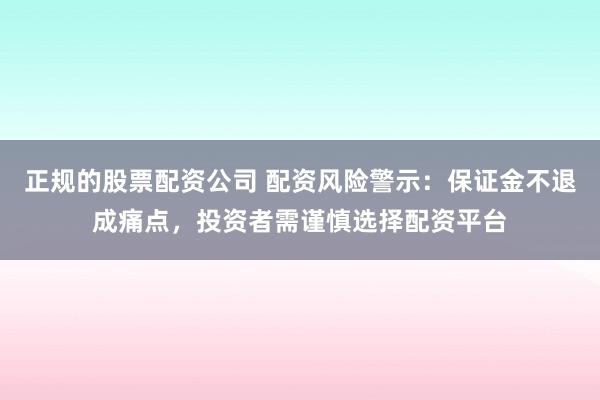正规的股票配资公司 配资风险警示:保证金不退成痛点,投资者需谨慎选择配资平台