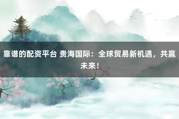 靠谱的配资平台 贵海国际：全球贸易新机遇，共赢未来！