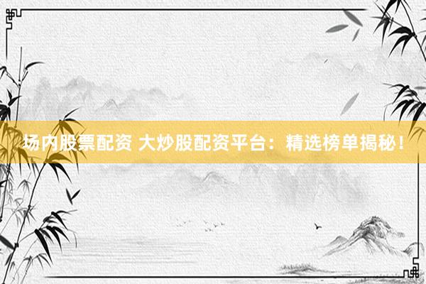 场内股票配资 大炒股配资平台：精选榜单揭秘！