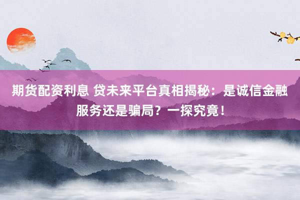 期货配资利息 贷未来平台真相揭秘：是诚信金融服务还是骗局？一探究竟！