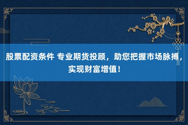 股票配资条件 专业期货投顾，助您把握市场脉搏，实现财富增值！