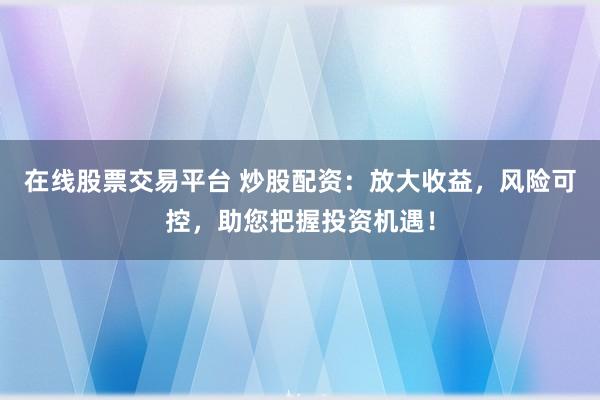 在线股票交易平台 炒股配资：放大收益，风险可控，助您把握投资机遇！
