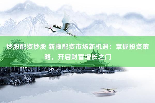 炒股配资炒股 新疆配资市场新机遇：掌握投资策略，开启财富增长之门
