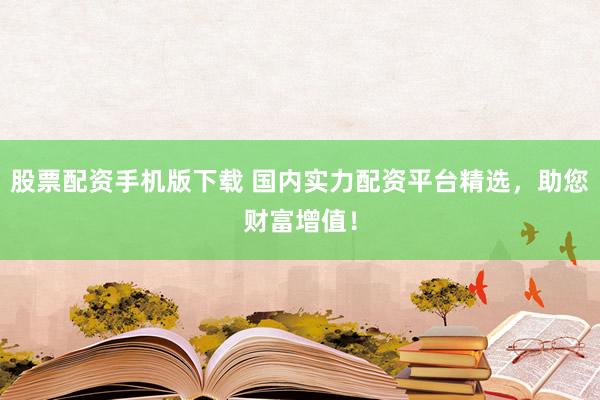 股票配资手机版下载 国内实力配资平台精选，助您财富增值！