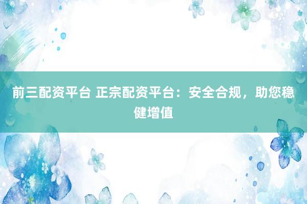 前三配资平台 正宗配资平台：安全合规，助您稳健增值