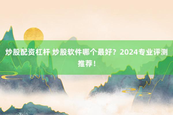 炒股配资杠杆 炒股软件哪个最好？2024专业评测推荐！