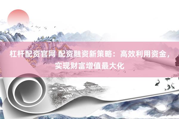 杠杆配资官网 配资融资新策略：高效利用资金，实现财富增值最大化