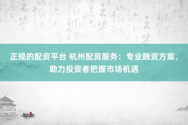 正规的配资平台 杭州配资服务：专业融资方案，助力投资者把握市场机遇