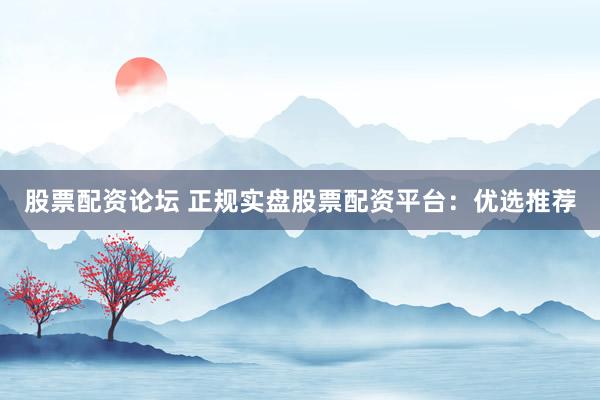 股票配资论坛 正规实盘股票配资平台：优选推荐