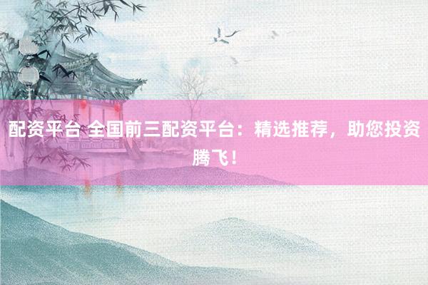 配资平台 全国前三配资平台:精选推荐,助您投资腾飞!