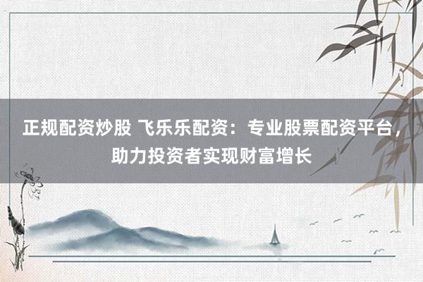 正规配资炒股 飞乐乐配资：专业股票配资平台，助力投资者实现财富增长