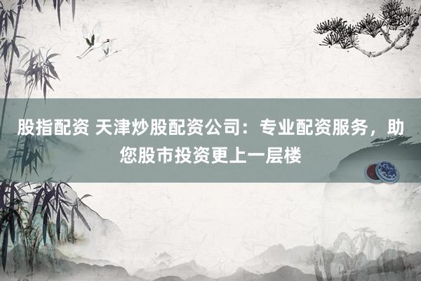 股指配资 天津炒股配资公司：专业配资服务，助您股市投资更上一层楼